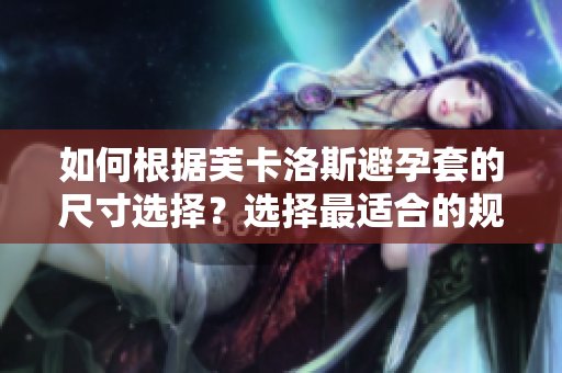 如何根据芙卡洛斯避孕套的尺寸选择？选择最适合的规格，保障软件使用体验。
