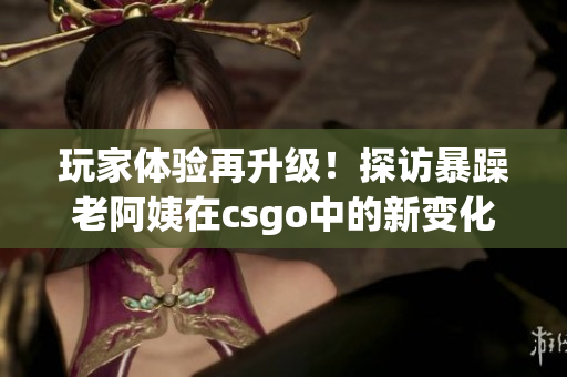 玩家体验再升级！探访暴躁老阿姨在csgo中的新变化