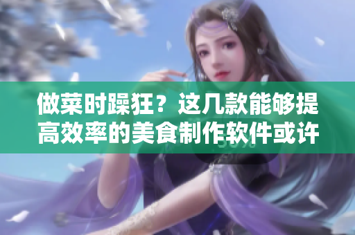 做菜时躁狂？这几款能够提高效率的美食制作软件或许能帮到你