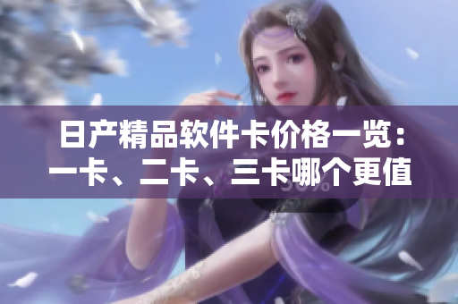 日产精品软件卡价格一览：一卡、二卡、三卡哪个更值得购买？