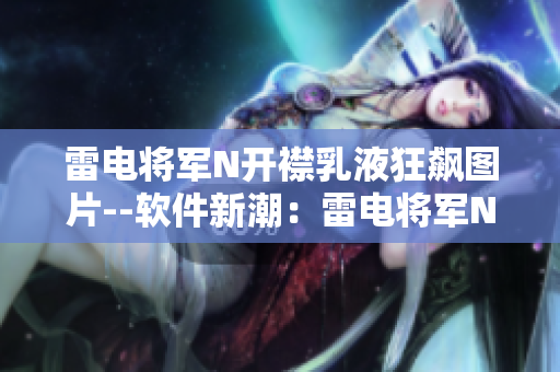 雷电将军N开襟乳液狂飙图片--软件新潮：雷电将军N开襟乳液全方位展示