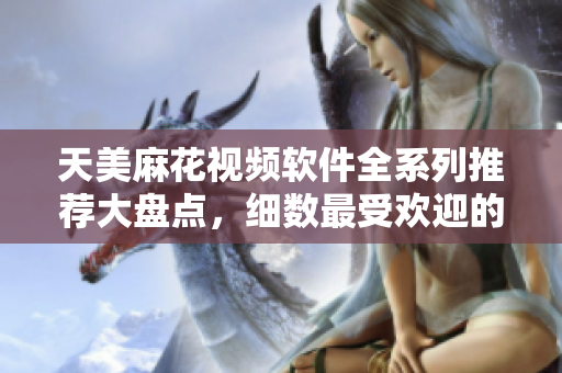 天美麻花视频软件全系列推荐大盘点，细数最受欢迎的软件内容分享