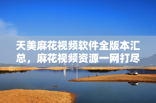 天美麻花视频软件全版本汇总，麻花视频资源一网打尽