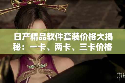 日产精品软件套装价格大揭秘：一卡、两卡、三卡价格揭晓