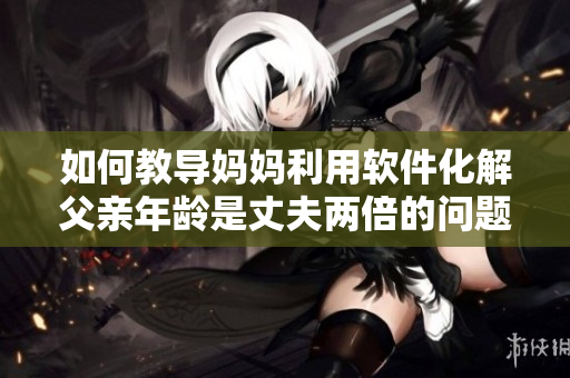 如何教导妈妈利用软件化解父亲年龄是丈夫两倍的问题