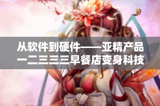 从软件到硬件——亚精产品一二三三三早餐店变身科技创新餐厅