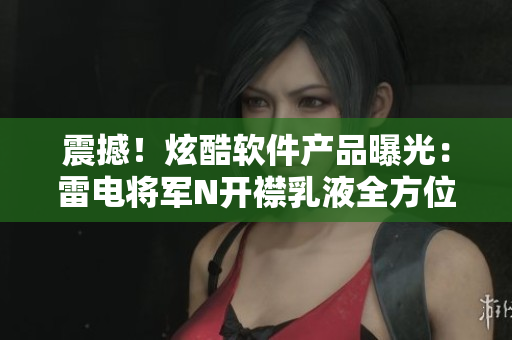 震撼！炫酷软件产品曝光：雷电将军N开襟乳液全方位展示