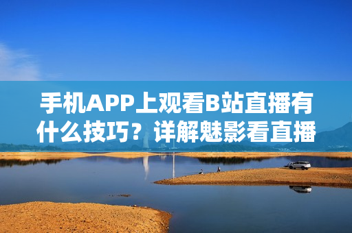 手机APP上观看B站直播有什么技巧？详解魅影看直播软件功能使用攻略