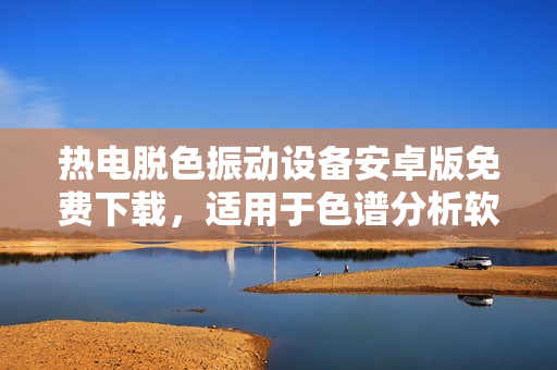 热电脱色振动设备安卓版免费下载，适用于色谱分析软件，帮助您轻松处理实验数据