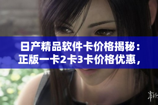 日产精品软件卡价格揭秘：正版一卡2卡3卡价格优惠，限时抢购！