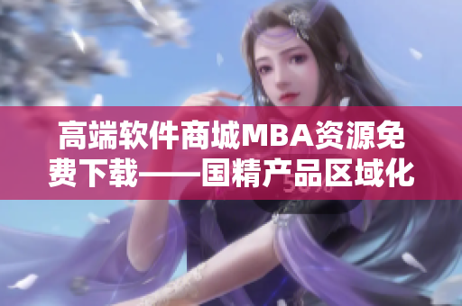 高端软件商城MBA资源免费下载——国精产品区域化服务再升级