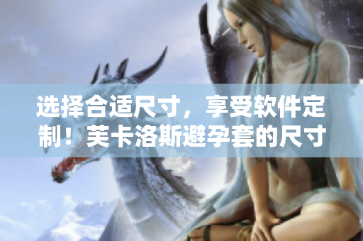 选择合适尺寸，享受软件定制！芙卡洛斯避孕套的尺寸选择攻略