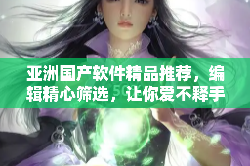 亚洲国产软件精品推荐，编辑精心筛选，让你爱不释手