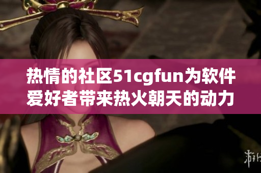 热情的社区51cgfun为软件爱好者带来热火朝天的动力