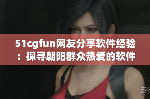 51cgfun网友分享软件经验：探寻朝阳群众热爱的软件乐园