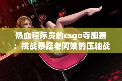热血程序员的csgo夺旗赛：挑战暴躁老阿姨的压轴战