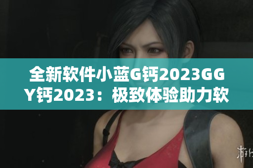全新软件小蓝G钙2023GGY钙2023：极致体验助力软件创新