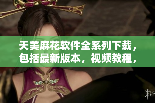 天美麻花软件全系列下载，包括最新版本，视频教程，操作指南等详细信息
