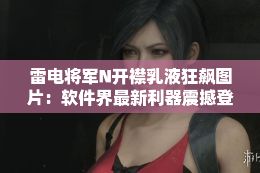 雷电将军N开襟乳液狂飙图片：软件界最新利器震撼登场