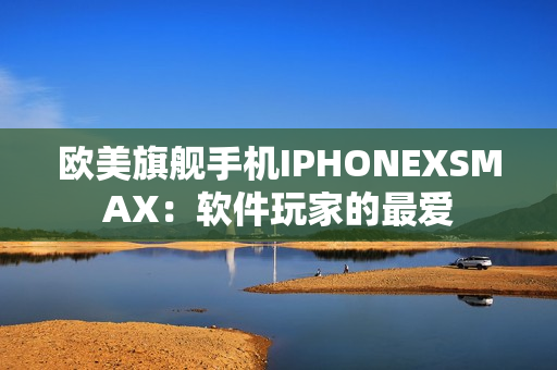 欧美旗舰手机IPHONEXSMAX：软件玩家的最爱