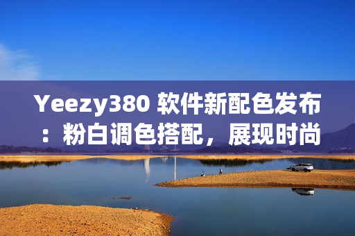 Yeezy380 软件新配色发布：粉白调色搭配，展现时尚科技风格