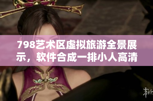 798艺术区虚拟旅游全景展示，软件合成一排小人高清影像
