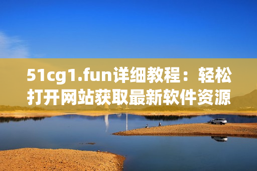 51cg1.fun详细教程：轻松打开网站获取最新软件资源