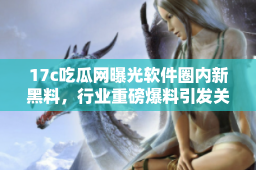 17c吃瓜网曝光软件圈内新黑料，行业重磅爆料引发关注