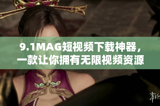 9.1MAG短视频下载神器，一款让你拥有无限视频资源的应用