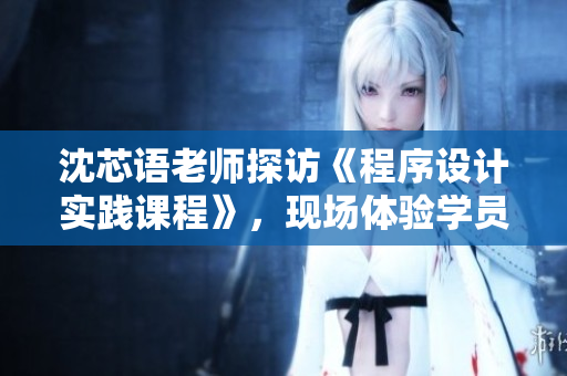沈芯语老师探访《程序设计实践课程》，现场体验学员作品展示