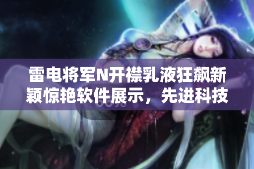 雷电将军N开襟乳液狂飙新颖惊艳软件展示，先进科技助力极致体验