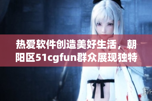 热爱软件创造美好生活，朝阳区51cgfun群众展现独特魅力