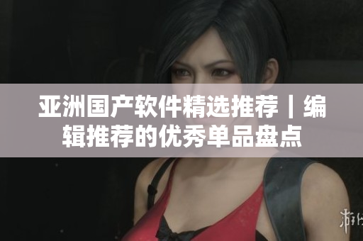 亚洲国产软件精选推荐｜编辑推荐的优秀单品盘点