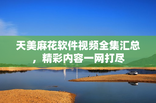 天美麻花软件视频全集汇总，精彩内容一网打尽