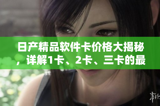 日产精品软件卡价格大揭秘，详解1卡、2卡、三卡的最新报价和功能特点