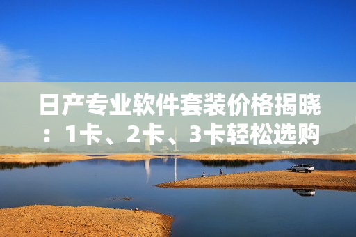 日产专业软件套装价格揭晓：1卡、2卡、3卡轻松选购