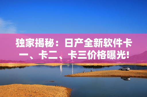 独家揭秘：日产全新软件卡一、卡二、卡三价格曝光!