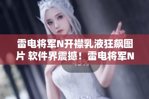 雷电将军N开襟乳液狂飙图片 软件界震撼！雷电将军N开襟乳液狂飙