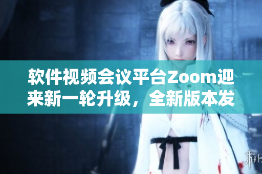 软件视频会议平台Zoom迎来新一轮升级，全新版本发布
