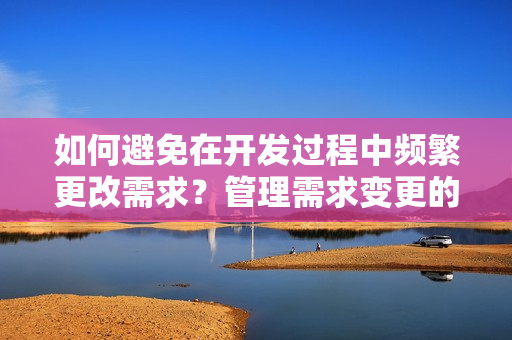 如何避免在开发过程中频繁更改需求？管理需求变更的方法值得借鉴