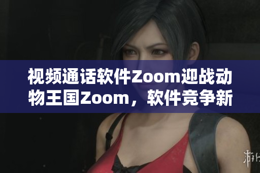 视频通话软件Zoom迎战动物王国Zoom，软件竞争新篇章