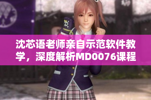 沈芯语老师亲自示范软件教学，深度解析MD0076课程