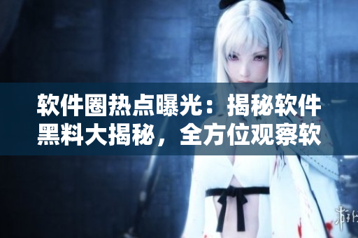 软件圈热点曝光：揭秘软件黑料大揭秘，全方位观察软件进程万里长征