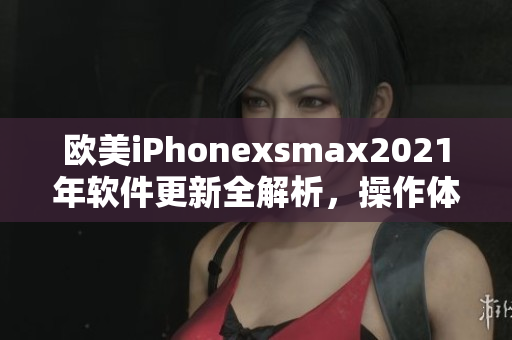 欧美iPhonexsmax2021年软件更新全解析，操作体验提升无限
