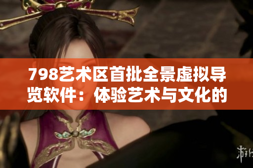 798艺术区首批全景虚拟导览软件：体验艺术与文化的沉浸式新方式