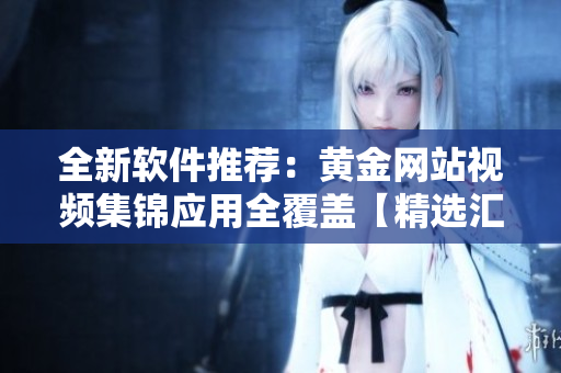 全新软件推荐：黄金网站视频集锦应用全覆盖【精选汇总】