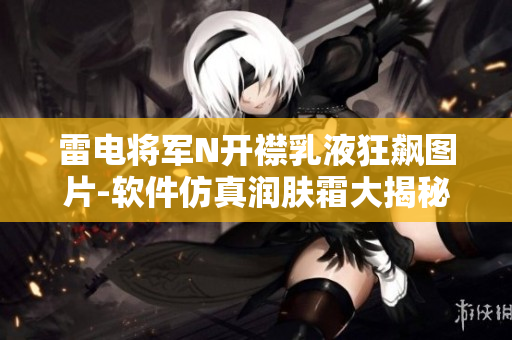 雷电将军N开襟乳液狂飙图片-软件仿真润肤霜大揭秘
