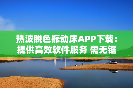 热波脱色振动床APP下载：提供高效软件服务 需无锯下载 