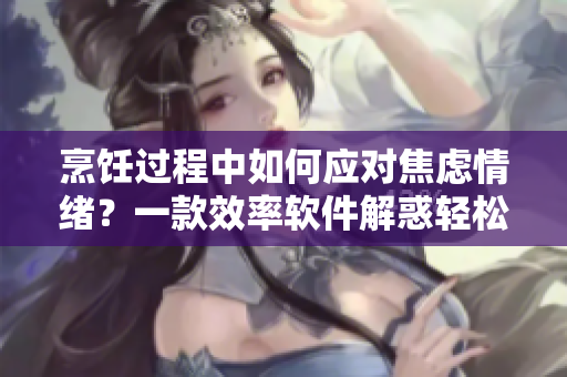 烹饪过程中如何应对焦虑情绪？一款效率软件解惑轻松料理，愉快厨艺。