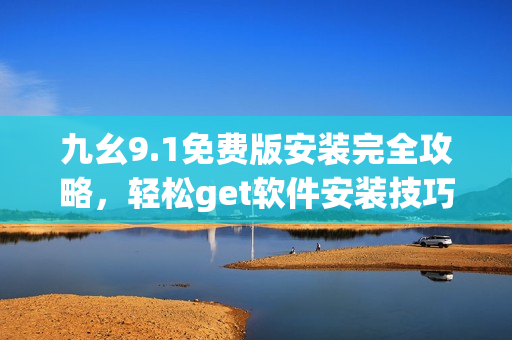 九幺9.1免费版安装完全攻略，轻松get软件安装技巧